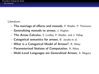 Procedure Typing for Scala
  Do-notation




      Literature:
          – The marriage of eﬀects and monads, P. Wadler, P. Thiemann
          – Generalising monads to arrows, J. Hughes
          – The Arrow Calculus, S. Lindley, P. Wadler, and J. Yallop
          – Categorical semantics for arrows, B. Jacobs et al.
          – What is a Categorical Model of Arrows?, R. Atkey
          – Parameterized Notions of Computation, R. Atkey
          – Multi-Level Languages are Generalized Arrows, A. Megacz
 