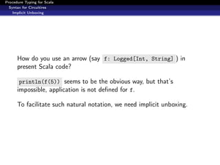 Procedure Typing for Scala
  Syntax for Circuitires
    Implicit Unboxing




      How do you use an arrow (say f: Logged[Int, String] ) in
      present Scala code?

       println(f(5)) seems to be the obvious way, but that’s
      impossible, application is not deﬁned for f.

      To facilitate such natural notation, we need implicit unboxing.
 