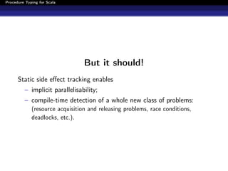 Procedure Typing for Scala




                                 But it should!
      Static side eﬀect tracking enables
          – implicit parallelisability;
          – compile-time detection of a whole new class of problems:
             (resource acquisition and releasing problems, race conditions,
             deadlocks, etc.).
 