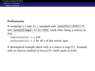 Procedure Typing for Scala
  Syntax for Circuitires
    Implicit Unboxing




      Preliminaries
      A wrapping is a type F[_] equipped with eval[T](v: F[T]): T
      and reify[T](expr: => T): F[T] (reify often being a macro) so
      that
        eval(reify(x)) ≡ x and
        reify(eval(x)) ≡ x for all x of the correct type.

      A prototypical example where reify is a macro is Expr[T]. Example
      with no macros involved is Future[T] (with await as eval).
 