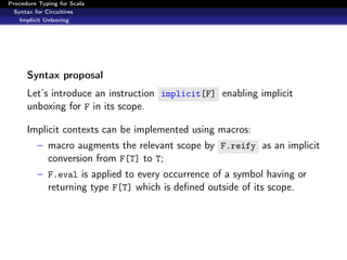 Procedure Typing for Scala
  Syntax for Circuitires
    Implicit Unboxing




      Syntax proposal
      Let’s introduce an instruction implicit[F] enabling implicit
      unboxing for F in its scope.

      Implicit contexts can be implemented using macros:
          – macro augments the relevant scope by F.reify as an implicit
            conversion from F[T] to T;
          – F.eval is applied to every occurrence of a symbol having or
            returning type F[T] which is deﬁned outside of its scope.
 
