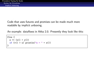 Procedure Typing for Scala
  Syntax for Circuitires
    Implicit Unboxing




      Code that uses futures and promises can be made much more
      readable by implicit unboxing.

      An example: dataﬂows in Akka 2.0. Presently they look like this:
      flow {
        z << (x() + y())
        if (v() > u) println("z = " + z())
      }
 