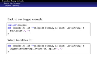 Procedure Typing for Scala
  Syntax for Circuitires
    Implicit Unboxing




      Back to our Logged example:
      implicit[Logged]
      def example(f: Int =>[Logged] String, n: Int): List[String] {
        f(n).split(", ")
      }

      Which translates to:
      def example(f: Int =>[Logged] String, n: Int): List[String] {
        LoggedCircuitryImpl.eval(f)(n).split(", ")
      }
 