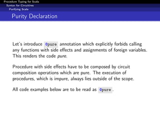 Procedure Typing for Scala
  Syntax for Circuitires
    Purifying Scala


     Purity Declaration



      Let’s introduce @pure annotation which explicitly forbids calling
      any functions with side eﬀects and assignments of foreign variables.
      This renders the code pure.

      Procedure with side eﬀects have to be composed by circuit
      composition operations which are pure. The execution of
      procedures, which is impure, always lies outside of the scope.

      All code examples below are to be read as @pure .
 