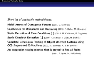 Procedure Typing for Scala




      Short list of applicable methodologies:
      Kleisli Arrows of Outrageous Fortune (2011, C. McBride)
      Capabilities for Uniqueness and Borrowing (2010, P. Haller, M. Odersky)
      Static Detection of Race Conditions [..] (2010, M. Christakis, K. Sagonas)
      Static Deadlock Detection [..] (2009, F. de Boer, I. Grabe,M. Steﬀen)
      Complete Behavioural Testing of Object-Oriented Systems using
      CCS-Augmented X-Machines (2002, M. Stannett, A. J. H. Simons)
      An integration testing method that is proved to ﬁnd all faults
                                                (1997, F. Ipate, M. Holcombe)
 