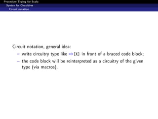 Procedure Typing for Scala
  Syntax for Circuitires
    Circuit notation




      Circuit notation, general idea:
          – write circuitry type like =>[X] in front of a braced code block;
          – the code block will be reinterpreted as a circuitry of the given
            type (via macros).
 