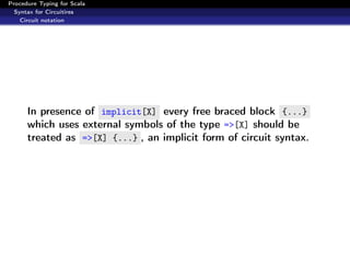 Procedure Typing for Scala
  Syntax for Circuitires
    Circuit notation




      In presence of implicit[X] every free braced block {...}
      which uses external symbols of the type =>[X] should be
      treated as =>[X] {...} , an implicit form of circuit syntax.
 