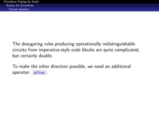 Procedure Typing for Scala
  Syntax for Circuitires
    Circuit notation




      The desugaring rules producing operationally indistinguishable
      circuits from imperative-style code blocks are quite complicated,
      but certainly doable.

      To make the other direction possible, we need an additional
      operator: after .
 