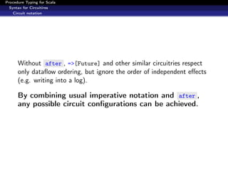Procedure Typing for Scala
  Syntax for Circuitires
    Circuit notation




      Without after , =>[Future] and other similar circuitries respect
      only dataﬂow ordering, but ignore the order of independent eﬀects
      (e.g. writing into a log).

      By combining usual imperative notation and after ,
      any possible circuit conﬁgurations can be achieved.
 