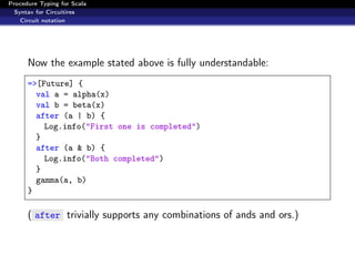 Procedure Typing for Scala
  Syntax for Circuitires
    Circuit notation




      Now the example stated above is fully understandable:
      =>[Future] {
        val a = alpha(x)
        val b = beta(x)
        after (a | b) {
          Log.info("First one is completed")
        }
        after (a & b) {
          Log.info("Both completed")
        }
        gamma(a, b)
      }

      ( after trivially supports any combinations of ands and ors.)
 