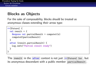 Procedure Typing for Scala
  Syntax for Circuitires
    Circuit notation




      Blocks as Objects
      For the sake of composability, blocks should be treated as
      anonymous classes extending their arrow type:
      =>[Future] {
        val result = {
          @expose val partialResult = compute1(x)
          compute2(partialResult)
        }
        after (result.partialResult) {
          Log.info("Partial result ready")
        }
      }

      The result in the after context is not just =>[Future] Int , but
      its anonymous descendant with a public member partialResult .
 