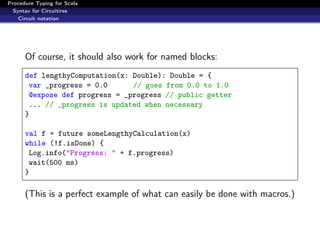 Procedure Typing for Scala
  Syntax for Circuitires
    Circuit notation




      Of course, it should also work for named blocks:
      def lengthyComputation(x: Double): Double = {
       var _progress = 0.0      // goes from 0.0 to 1.0
       @expose def progress = _progress // public getter
       ... // _progress is updated when necessary
      }

      val f = future someLengthyCalculation(x)
      while (!f.isDone) {
       Log.info("Progress: " + f.progress)
       wait(500 ms)
      }

      (This is a perfect example of what can easily be done with macros.)
 