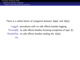 Procedure Typing for Scala
  Specifying procedure categories
    There’s a lot more than Pure and Proc




      There is a whole lattice of categories between Pure and Proc :

             Logged: procedures with no side eﬀects besides logging;
        Throws[E]: no side eﬀects besides throwing exceptions of type E ;
        Reads(ﬁle): no side eﬀects besides reading the file ;
                   etc.
 