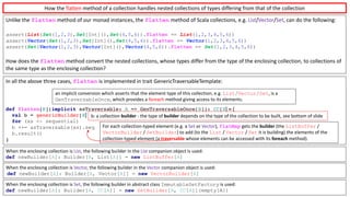 Unlike	the	flatten method	of	our	monad	instances,	the	flatten method	of	Scala	collections,	e.g.	List/Vector/Set,	can	do	the	following:
assert(List(Set(1,2,3),Set[Int](),Set(4,5,6)).flatten == List(1,2,3,4,5,6))
assert(Vector(Set(1,2,3),Set[Int](),Set(4,5,6)).flatten == Vector(1,2,3,4,5,6))
assert(Set(Vector(1,2,3),Vector[Int](),Vector(4,5,6)).flatten == Set(1,2,3,4,5,6))
How	does	the	flatten method	convert	the	nested	collections,	whose	types	differ	from	the	type	of	the	enclosing	collection,	to	collections	of	
the	same	type	as	the	enclosing	collection?
In	all	the	above	three	cases,	flatten is	implemented	in	trait	GenericTraversableTemplate:
def flatten[B](implicit asTraversable: A => GenTraversableOnce[B]): CC[B] = {
val b = genericBuilder[B]
for (xs <- sequential)
b ++= asTraversable(xs).seq
b.result()
}
When	the	enclosing	collection	is	List,	the	following	builder	in	the	List companion	object	is	used:	
def newBuilder[A]: Builder[A, List[A]] = new ListBuffer[A]
When	the	enclosing	collection	is	Vector,	the	following	builder	in	the	Vector companion	object	is	used:
def newBuilder[A]: Builder[A, Vector[A]] = new VectorBuilder[A]
When	the	enclosing	collection	is	Set,	the	following	builder	in	abstract	class	ImmutableSetFactory is	used:
def newBuilder[A]: Builder[A, CC[A]] = new SetBuilder[A, CC[A]](empty[A])
For	each	collection-typed	element	(e.g.	a	Set or	Vector),	flatMap gets	the builder (the ListBuffer /	
VectorBuilder /	SetBuilder)	to	add	(to	the	List /	Vector /	Set it	is	building)	the	elements	of	the	
collection-typed	element	(a	traversable whose	elements	can	be	accessed	with	its	foreach method).
an	implicit	conversion	which	asserts	that	the	element	type	of	this	collection,	e.g.	List/Vector/Set, is	a	
GenTraversableOnce,	which	provides	a	foreach method	giving	access	to	its	elements.
How	the	flatten	method	of	a	collection	handles	nested	collections	of	types	differing	from	that	of	the	collection
b:	a	collection	builder - the	type	of	builder depends	on	the	type	of	the	collection	to	be	built,	see	bottom	of	slide
 