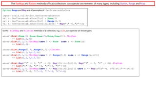 The	flatMap and	flatten methods	of	Scala	collections	can	operate	on	elements	of	many	types,	including	Option,	Range and	Map
Option,	Range and	Map are	all	examples	of GenTraversableOnce
import scala.collection.GenTraversableOnce
val o: GenTraversableOnce[Int] = Some(3)
val r: GenTraversableOnce[Int] = Range(1,3)
val m: GenTraversableOnce[(String,Int)] = Map("1"->1,"2"->2)
So	the flatMap and	flatten methods	of	a	collection,	e.g.	a	List,	can	operate	on	those	types:
assert(List(Some(1),None,Some(2),None,Some(3)).flatten
== List(1,2,3))
assert(List(0,1,2).flatMap{case 0 => None case x => Some(x)}
== List(1,2))
assert(List(Range(1,4),Range(4,7)).flatten
== List(1,2,3,4,5,6))
assert(List(0,1,4).flatMap{case 0 => Range(0,0) case x => Range(x,x+3)}
== List(1,2,3,4,5,6))
assert(List(Map("1" -> 1, "2" -> 2), Map[String,Int](), Map("3" -> 3, "4" -> 4)).flatten
== List("1"->1, "2"->2, "3"->3, "4"->4))
assert(List(0,1,3).flatMap{case 0 => Map[String,Int]() case x => Map(s"$x"->x, s"${x+1}"->(x+1))}
== List("1"->1, "2"->2, "3"->3, "4"->4))
 
