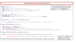 trait Monad[F[A]]{
def unit[A](a: ⇒ A): F[A]
def flatMap[A,B](ma: F[A])(f: A ⇒ F[B]): F[B]
def map[A,B](m: F[A])(f: A ⇒ B): F[B] = flatMap(m)(a ⇒ unit(f(a)))
def flatten[A](mma: F[F[A]]): F[A] = flatMap(mma)(ma ⇒ ma)
}
val listMonad = new Monad[List] {
override def unit[A](a: ⇒ A) = List(a)
override def flatMap[A,B](ma: List[A])(f: A ⇒ List[B]): List[B] = ma flatMap f
}
We	can	now	use	listMonad’s	flatten method	to	flatten	a	List of	Lists	:
assert(listMonad.flatten(List(List(1,2,3),List[Int](),List(4,5,6))) == List(1,2,3,4,5,6))
Similarly	for	other	collections	like	Set,	Vector,	etc:
val setMonad = new Monad[Set] { … }
val vectorMonad = new Monad[Vector] { … }
assert(setMonad.flatten(Set(Set(1,2,3),Set[Int](),Set(4,5,6))) == Set(1,2,3,4,5,6))
assert(vectorMonad.flatten(Vector(Vector(1,2,3),Vector[Int](),Vector(4,5,6))) == Vector(1,2,3,4,5,6))
But	what	we	cannot	do	is	mix	types.	E.g.	we	can’t	flatten	a	List of	Sets:
assert(listMonad.flatten(List(Set(1,2,3),Set[Int](),Set(4,5,6))) == List(1,2,3,4,5,6))
^
error:	type	mismatch;					found:	List[scala.collection.immutable.Set[Int]] required:	List[List[?]]
The	reason	is	that	the	signature	of	flatten	expects	an	F[F[A]],	not	an	F[G[A]].	E.g.	it	expects	a	List[List[A]]	or	a	Set[Set[A]],	not	a	List[Set[A]]
If	we	instantiate	the	first	Monad	trait	using	
List’s	own	flatMap method	then	the	trait	
gives	us	a	flatten method	for	free
We	can	flatten F[F[A]],	but	not	
F[G[A]].	e.g	we	can	flatten
List[List[A]],	not	List[Set[A]].
A	monad	can	flatten	F[F[A]],	but	not	F[G[A]]
 