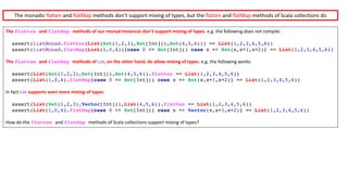 The	flatten and	flatMap methods	of	our	monad	instances	don’t	support	mixing	of	types.	e.g.	the	following	does	not	compile:	
assert(listMonad.flatten(List(Set(1,2,3),Set[Int](),Set(4,5,6))) == List(1,2,3,4,5,6))
assert(listMonad.flatMap(List(1,0,4)){case 0 => Set[Int]() case x => Set(x,x+1,x+2)} == List(1,2,3,4,5,6))
The	flatten and	flatMap methods	of	List, on	the	other	hand,	do	allow	mixing	of	types.	e.g.	the	following	works:
assert(List(Set(1,2,3),Set[Int](),Set(4,5,6)).flatten == List(1,2,3,4,5,6))
assert(List(1,0,4).flatMap{case 0 => Set[Int]() case x => Set(x,x+1,x+2)} == List(1,2,3,4,5,6))
In	fact List supports	even	more	mixing	of	types:
assert(List(Set(1,2,3),Vector[Int](),List(4,5,6)).flatten == List(1,2,3,4,5,6))
assert(List(1,0,4).flatMap{case 0 => Set[Int]() case x => Vector(x,x+1,x+2)} == List(1,2,3,4,5,6))
How	do	the	flatten and	flatMap methods	of	Scala	collections	support	mixing	of	types?
The	monadic	flatten and	flatMap methods	don’t	support	mixing	of	types,	but	the	flatten and	flatMap methods	of	Scala	collections	do
 