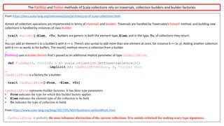 From	https://docs.scala-lang.org/overviews/core/architecture-of-scala-collections.html
Almost	all	collection	operations	are	implemented	in	terms	of traversals and builders.	Traversals	are	handled	by Traversable’s foreach method,	and	building	new	
collections	is	handled	by	instances	of	class Builder.
trait Builder[-Elem, +To] Builders	are	generic	in	both	the	element	type, Elem,	and	in	the	type, To,	of	collections	they	return.
…
You	can	add	an	element x to	a	builder b with b	+=	x.	There’s	also	syntax	to	add	more	than	one	element	at	once,	for	instance b	+= (x,	y).	Adding	another	collection	
with b	++=	xs works	as	for	buffers.	The result() method	returns	a	collection	from	a	builder.
…
[flatMap]	uses	a builder	factory that’s	passed	as	an	additional	implicit	parameter	of	type CanBuildFrom.
def flatMap[B, That](f: A => scala.collection.GenTraversableOnce[B])
(implicit bf: CanBuildFrom[Repr, B, That]): That
…
CanBuildFrom is	a	factory	for	a	builder:
trait CanBuildFrom[-From, -Elem, +To]
CanBuildFrom represents builder factories. It has three type parameters:
• From indicates the type for which this builder factory applies
• Elem indicates the element type of the collection to be built
• To indicates the type of collection to build
From	https://www.scala-lang.org/blog/2017/05/30/tribulations-canbuildfrom.html
CanBuildFrom is probably the most infamous abstraction of the current collections. It is mainly criticised for making scary type signatures.
The	flatMap and	flatten methods	of	Scala	collections	rely	on	traversals,	collection	builders	and	builder	factories
 