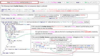 List(1,0,4).flatMap{case 0 => Set[Int]() case x => Set(x,x+1,x+2)}
The	following	implicit	builder	factory in	the	List companion	object	is	selected:
implicit def canBuildFrom[A]: CanBuildFrom[Coll, A, List[A]] = ReusableCBF.asInstanceOf[GenericCanBuildFrom[A]]
def newBuilder[A]: Builder[A, List[A]] = new ListBuffer[A]
The	following flatMap definition	in List is	selected
final override def flatMap[B,That](f:A=>GenTraversableOnce[B])(implicit bf: CanBuildFrom[List[A],B,That]):That
bf:	builder	factory creating	a	builder (a	ListBuffer),	
that	can	be	used	to	build	a	List.
If	the	selected	list	builder	factory bf is	ReusableCBF,	then	List’s	flatMap doesn’t	use	the	factory	at	all!	
Instead,	it	does	its	own	list	building:
For	each	list	element, flatMap adds	(to	the	list	it	is	building)	the	elements	of	the	traversable created	by	
applying	f to	the	list	element.
If	the	selected	builder	factory	is	some	other	factory,	then flatMap delegates	to	the flatMap in		trait	
TraversableLike:
def flatMap[B, That](f: A => GenTraversableOnce[B])
(implicit bf: CanBuildFrom[Repr, B, That]): That = {
def builder = bf(repr)
val b = builder
for (x <- this) b ++= f(x).seq
b.result
}
flatMap first uses builder factory bf to create a list builder. For
each list element, flatMap then gets the builder to add (to the list it
is building) the elements of the traversable (e.g. a Set) created by
applying f to the list element.
How	List’s flatMap method	builds	a	List
ReusableCBF delegates	creation	of	a	builder to	this	method
NOTE:	f does	not	return	a	List,	it	returns	something	
that	can	be	traversed using	its	foreach method.
List’s		flatMap method
NOTE:	f returns	something	that	can	be	
traversed using	its	foreach method	
 
