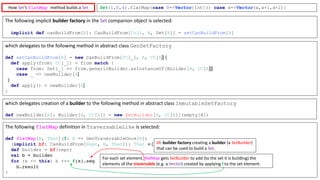 Set(1,0,4).flatMap{case 0=>Vector[Int]() case x=>Vector(x,x+1,x+2)}
The	following	flatMap definition	in	TraversableLike is	selected:
def flatMap[B, That](f: A => GenTraversableOnce[B])
(implicit : CanBuildFrom[Repr, B, That]): That = {
def builder = (repr)
val b = builder
for (x <- this) b ++= f(x).seq
b.result
}
which	delegates	creation	of	a	builder to	the	following	method	in	abstract	class	ImmutableSetFactory
def newBuilder[A]: Builder[A, CC[A]] = new SetBuilder[A, CC[A]](empty[A])
which	delegates	to	the	following	method	in	abstract	class	GenSetFactory
def setCanBuildFrom[A] = new CanBuildFrom[CC[_], A, CC[A]] {
def apply(from: CC[_]) = from match {
case from: Set[_] => from.genericBuilder.asInstanceOf[Builder[A, CC[A]]]
case _ => newBuilder[A]
}
def apply() = newBuilder[A]
}
For	each	set	element,	flatMap gets	SetBuilder to	add	(to	the	set	it	is	building)	the	
elements	of	the	traversable (e.g.	a	Vector)	created	by	applying f to	the	set	element.
How	Set’s	flatMap method	builds	a	Set
The	following	implicit	builder	factory	in	the	Set companion	object	is	selected:
implicit def canBuildFrom[A]: CanBuildFrom[Coll, A, Set[A]] = setCanBuildFrom[A]
bf:	builder	factory	creating	a	builder (a	SetBuilder)	
that	can	be	used	to	build	a	Set.
 