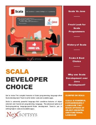 SCALA
DEVELOPER
CHOICE
Get to know The complex features of Scala programming language allow
Scala development Team to write better code and scalable apps.
Scala is extremely powerful language that combines features of object
oriented and functional programming language. The advanced options of
Scala programing language permit Scala development Team to put in
writing higher code and scalable apps.
Scala Vs Java
Fresh Look for
Scala
Programmers
History of Scala
Scala A Best
Choice
Why use Scala
Development over
Java
Development?
GLIMPSE ON SCALA
SCALA IS POWERFUL
EXTRAORDINARILY
LANGUAGE THAT
MIXES OPTIONS OF
OBJECT-ORIENTED
AND FUNCTIONAL
LANGUAGE
 