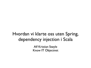 Hvordan vi klarte oss uten Spring,
  dependency injection i Scala
          Alf Kristian Støyle
          Know IT Objectnet
 