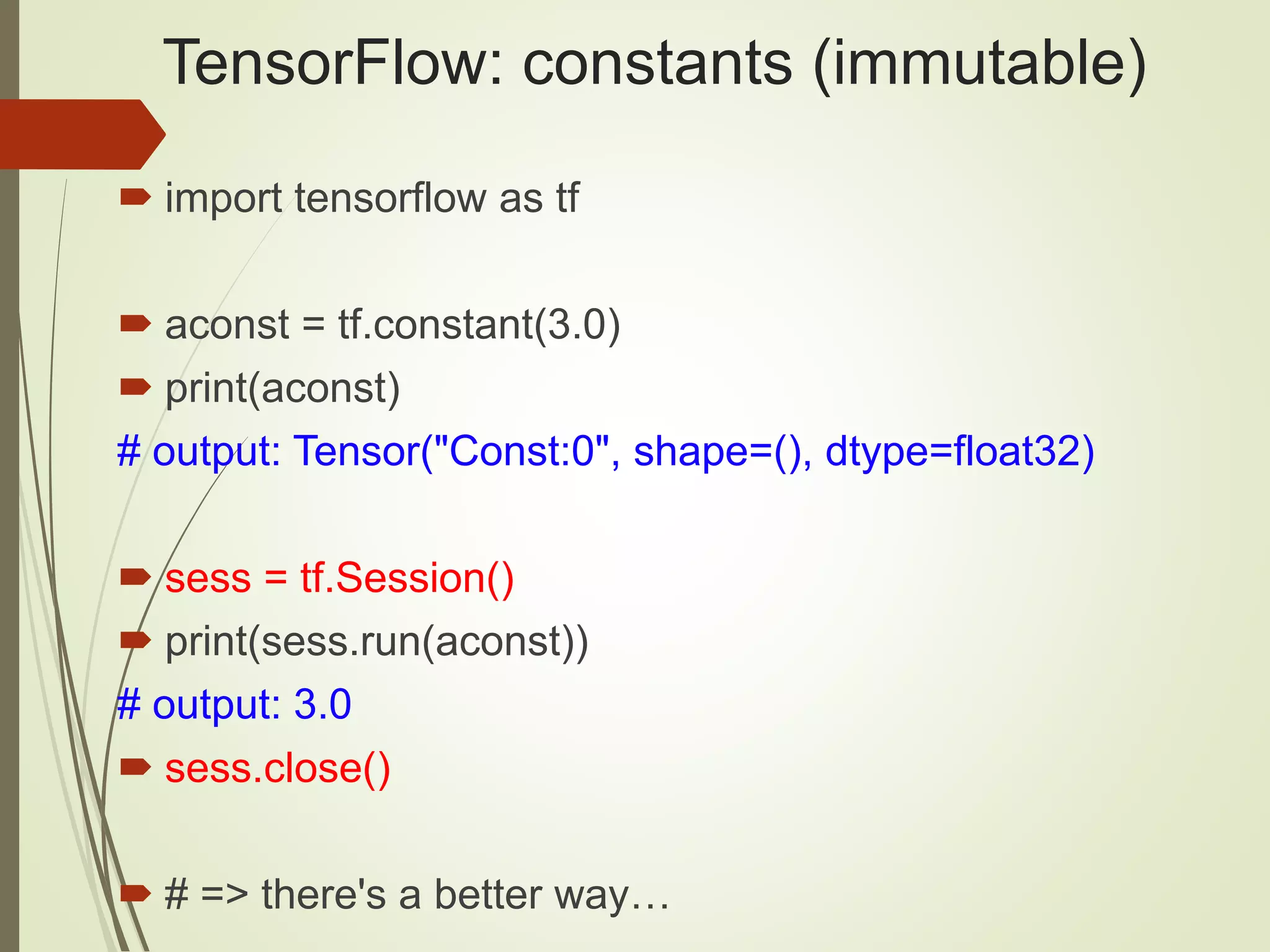 TensorFlow: constants (immutable)
 import tensorflow as tf
 aconst = tf.constant(3.0)
 print(aconst)
# output: Tensor("Const:0", shape=(), dtype=float32)
 sess = tf.Session()
 print(sess.run(aconst))
# output: 3.0
 sess.close()
 # => there's a better way…
 