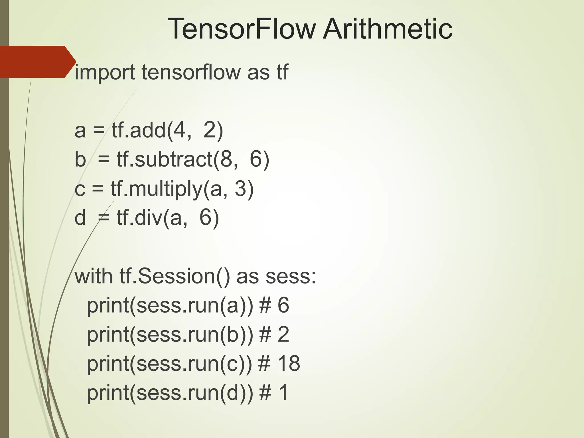 TensorFlow Arithmetic
import tensorflow as tf
a = tf.add(4, 2)
b = tf.subtract(8, 6)
c = tf.multiply(a, 3)
d = tf.div(a, 6)
with tf.Session() as sess:
print(sess.run(a)) # 6
print(sess.run(b)) # 2
print(sess.run(c)) # 18
print(sess.run(d)) # 1
 