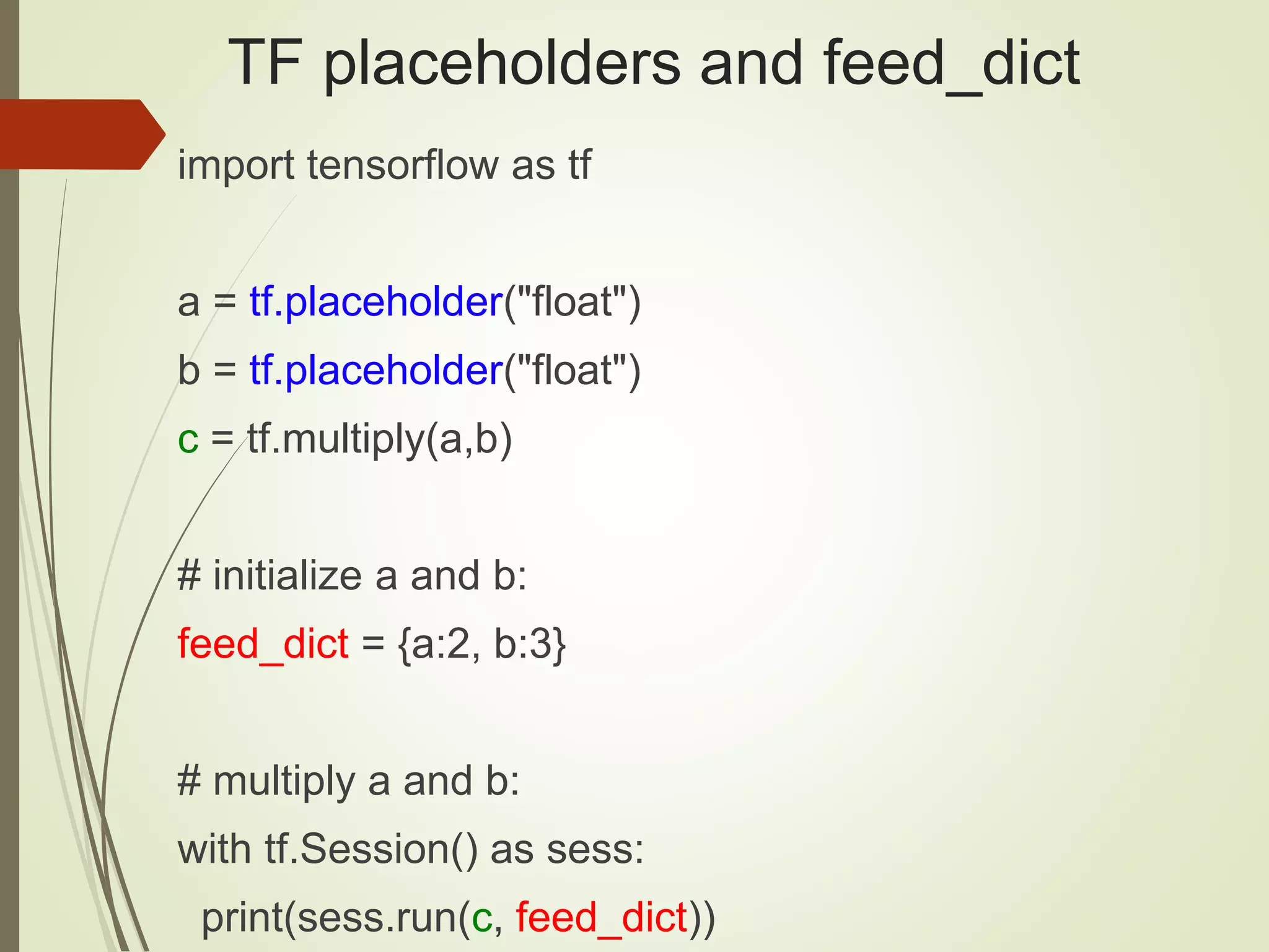 TF placeholders and feed_dict
import tensorflow as tf
a = tf.placeholder("float")
b = tf.placeholder("float")
c = tf.multiply(a,b)
# initialize a and b:
feed_dict = {a:2, b:3}
# multiply a and b:
with tf.Session() as sess:
print(sess.run(c, feed_dict))
 