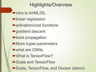 Highlights/Overview
intro to AI/ML/DL
linear regression
activation/cost functions
gradient descent
back propagation
More hyper-parameters
what are CNNs
What is TensorFlow?
Scala and TensorFlow
Scala, TensorFlow, and Docker (demo)
 