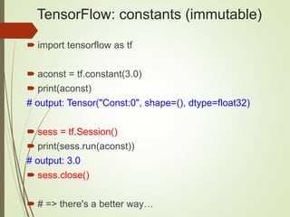 TensorFlow: constants (immutable)
 import tensorflow as tf
 aconst = tf.constant(3.0)
 print(aconst)
# output: Tensor("Const:0", shape=(), dtype=float32)
 sess = tf.Session()
 print(sess.run(aconst))
# output: 3.0
 sess.close()
 # => there's a better way…
 