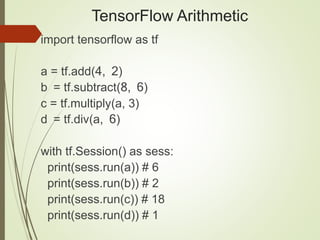 TensorFlow Arithmetic
import tensorflow as tf
a = tf.add(4, 2)
b = tf.subtract(8, 6)
c = tf.multiply(a, 3)
d = tf.div(a, 6)
with tf.Session() as sess:
print(sess.run(a)) # 6
print(sess.run(b)) # 2
print(sess.run(c)) # 18
print(sess.run(d)) # 1
 