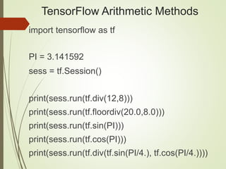 TensorFlow Arithmetic Methods
import tensorflow as tf
PI = 3.141592
sess = tf.Session()
print(sess.run(tf.div(12,8)))
print(sess.run(tf.floordiv(20.0,8.0)))
print(sess.run(tf.sin(PI)))
print(sess.run(tf.cos(PI)))
print(sess.run(tf.div(tf.sin(PI/4.), tf.cos(PI/4.))))
 