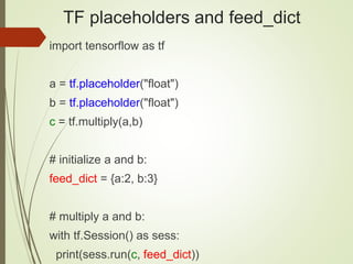 TF placeholders and feed_dict
import tensorflow as tf
a = tf.placeholder("float")
b = tf.placeholder("float")
c = tf.multiply(a,b)
# initialize a and b:
feed_dict = {a:2, b:3}
# multiply a and b:
with tf.Session() as sess:
print(sess.run(c, feed_dict))
 