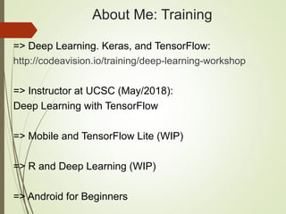 About Me: Training
=> Deep Learning. Keras, and TensorFlow:
http://codeavision.io/training/deep-learning-workshop
=> Instructor at UCSC (May/2018):
Deep Learning with TensorFlow
=> Mobile and TensorFlow Lite (WIP)
=> R and Deep Learning (WIP)
=> Android for Beginners
 