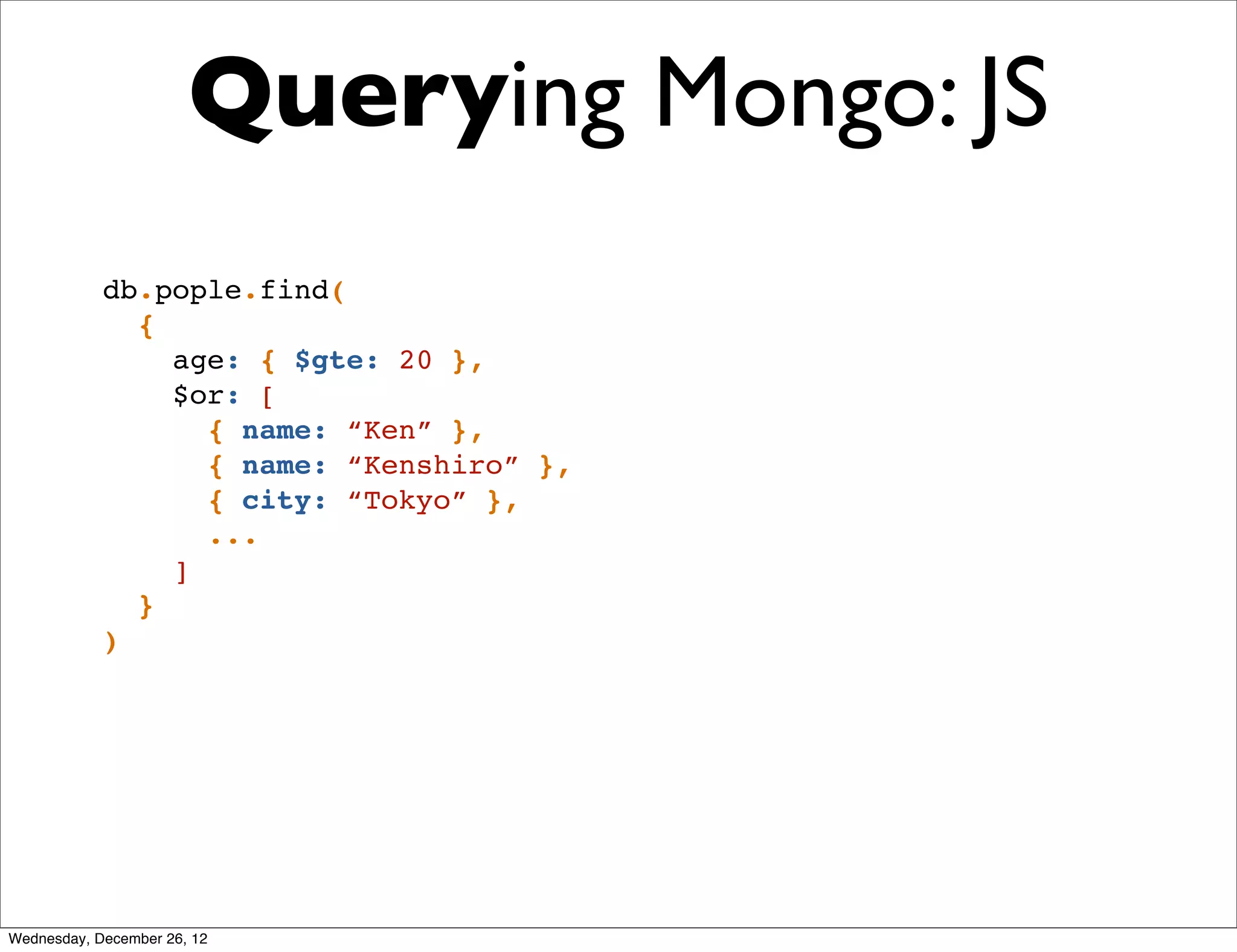 Querying Mongo: JS
            db.pople.find(
              {
                age: { $gte: 20 },
                $or: [
                  { name: “Ken” },
                  { name: “Kenshiro” },
                  { city: “Tokyo” },
                  ...
                ]
              }
            )




Wednesday, December 26, 12
 