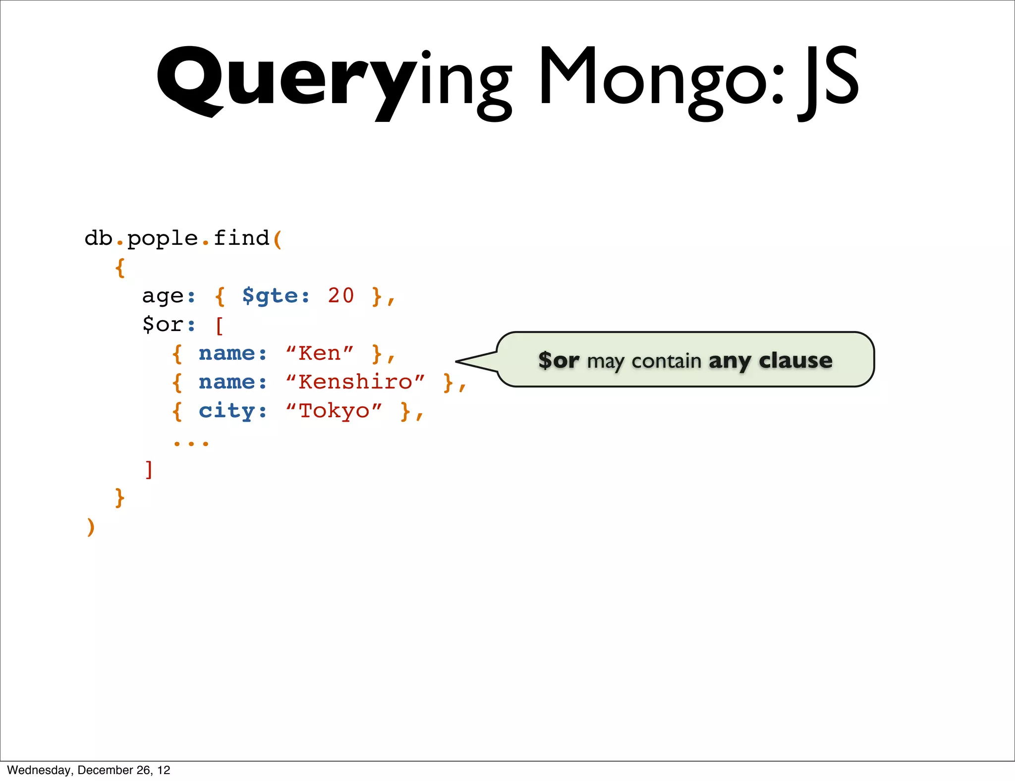 Querying Mongo: JS
            db.pople.find(
              {
                age: { $gte: 20 },
                $or: [
                  { name: “Ken” },        $or may contain any clause
                  { name: “Kenshiro” },
                  { city: “Tokyo” },
                  ...
                ]
              }
            )




Wednesday, December 26, 12
 