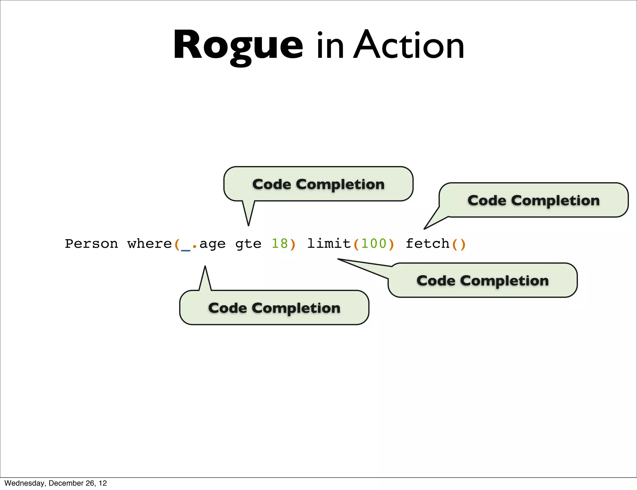 Rogue in Action


                                   Code Completion
                                                           Code Completion

               Person where(_.age gte 18) limit(100) fetch()

                                                      Code Completion
                               Code Completion




Wednesday, December 26, 12
 