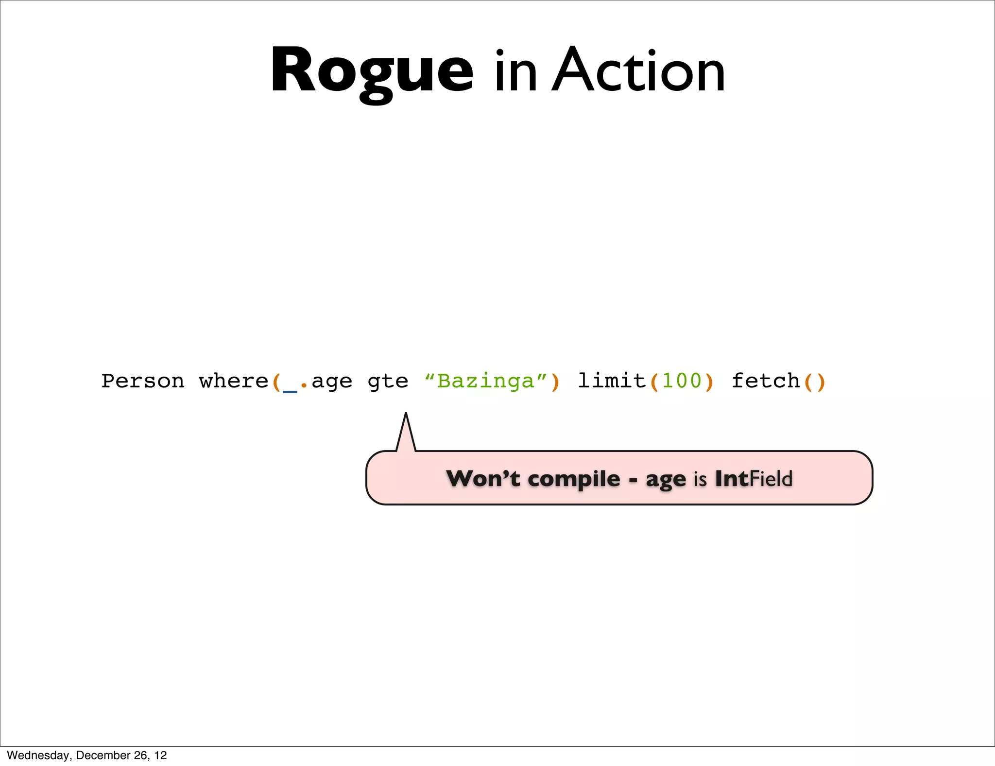 Rogue in Action



               Person where(_.age gte “Bazinga”) limit(100) fetch()



                                       Won’t compile - age is IntField




Wednesday, December 26, 12
 