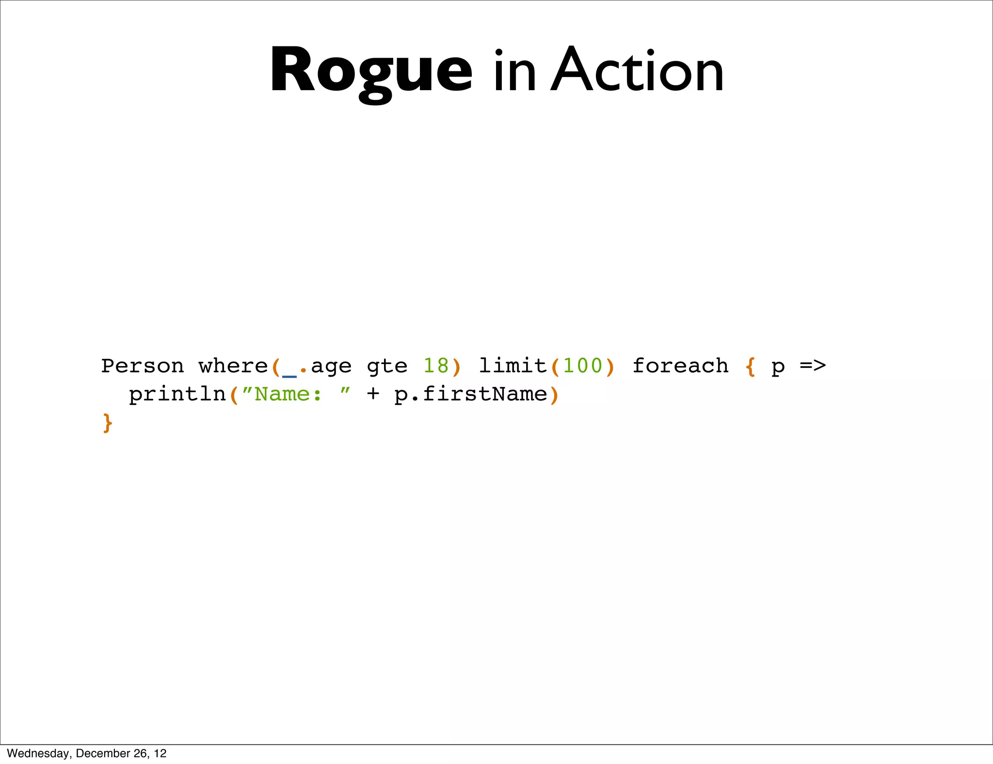 Rogue in Action



               Person where(_.age gte 18) limit(100) foreach { p =>
                 println(”Name: ” + p.firstName)
               }




Wednesday, December 26, 12
 