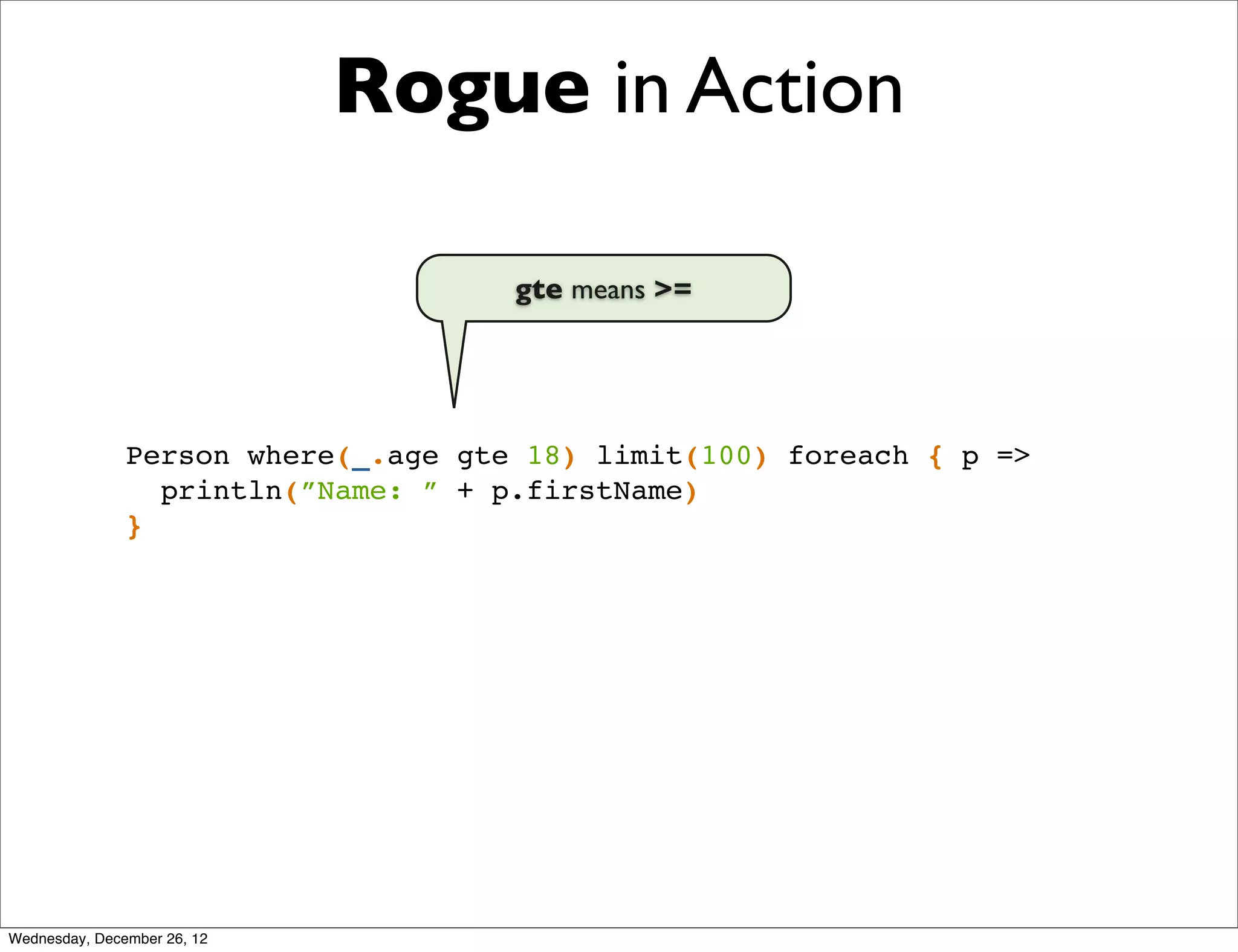 Rogue in Action

                                     gte means >=




               Person where(_.age gte 18) limit(100) foreach { p =>
                 println(”Name: ” + p.firstName)
               }




Wednesday, December 26, 12
 