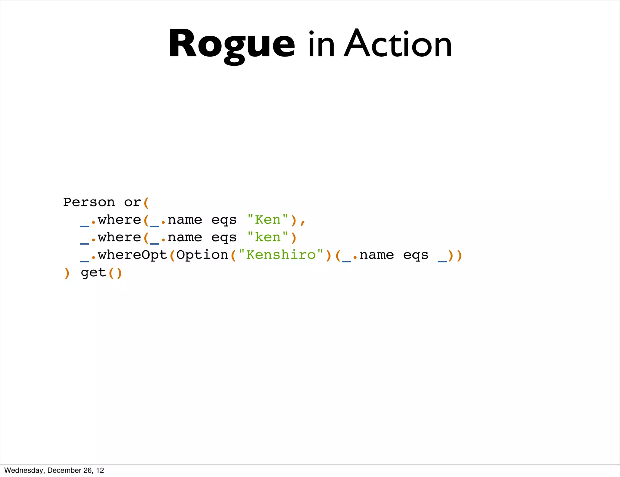 Rogue in Action


               Person or(
                 _.where(_.name eqs "Ken"),
                 _.where(_.name eqs "ken")
                 _.whereOpt(Option("Kenshiro")(_.name eqs _))
               ) get()




Wednesday, December 26, 12
 