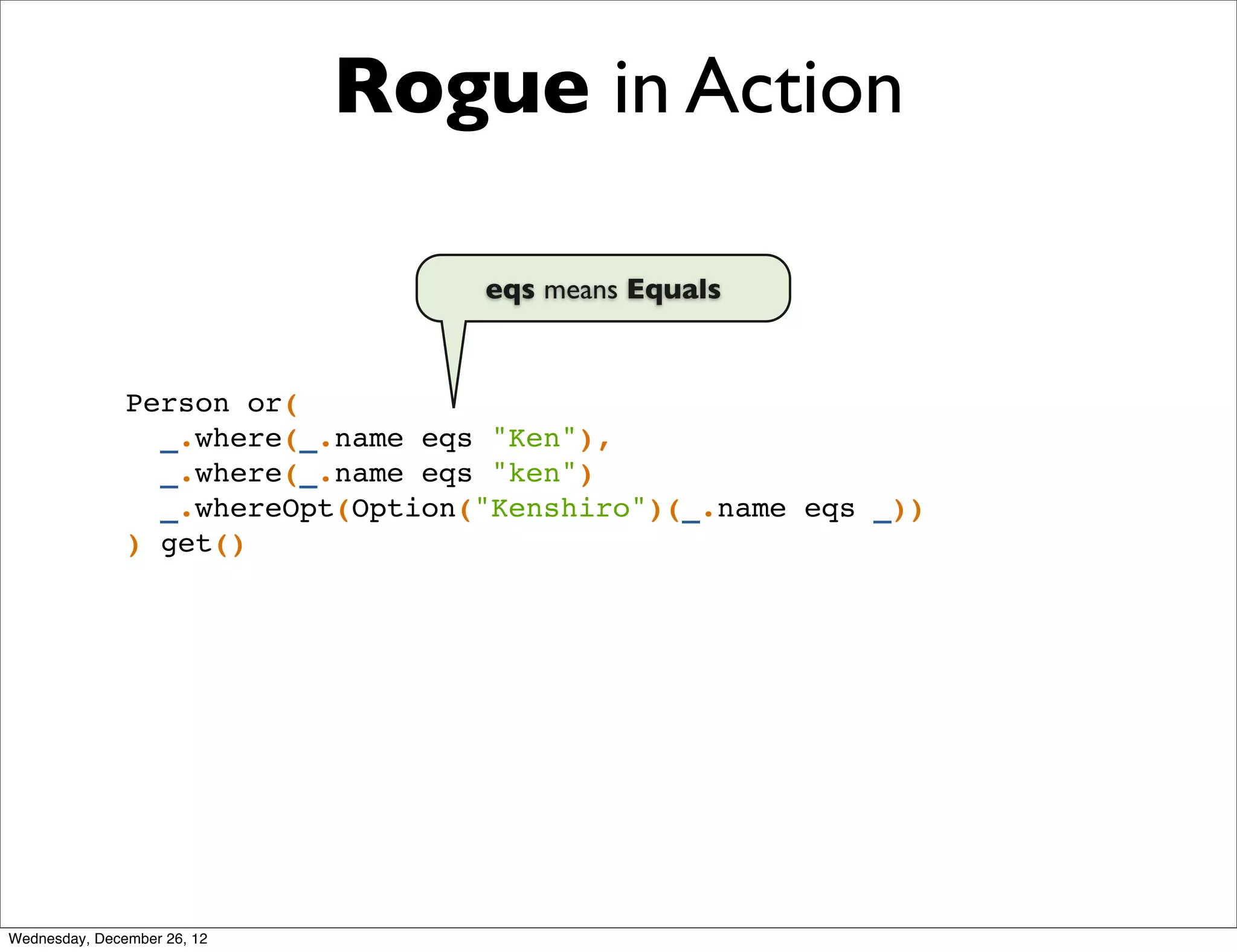 Rogue in Action

                                   eqs means Equals


               Person or(
                 _.where(_.name eqs "Ken"),
                 _.where(_.name eqs "ken")
                 _.whereOpt(Option("Kenshiro")(_.name eqs _))
               ) get()




Wednesday, December 26, 12
 