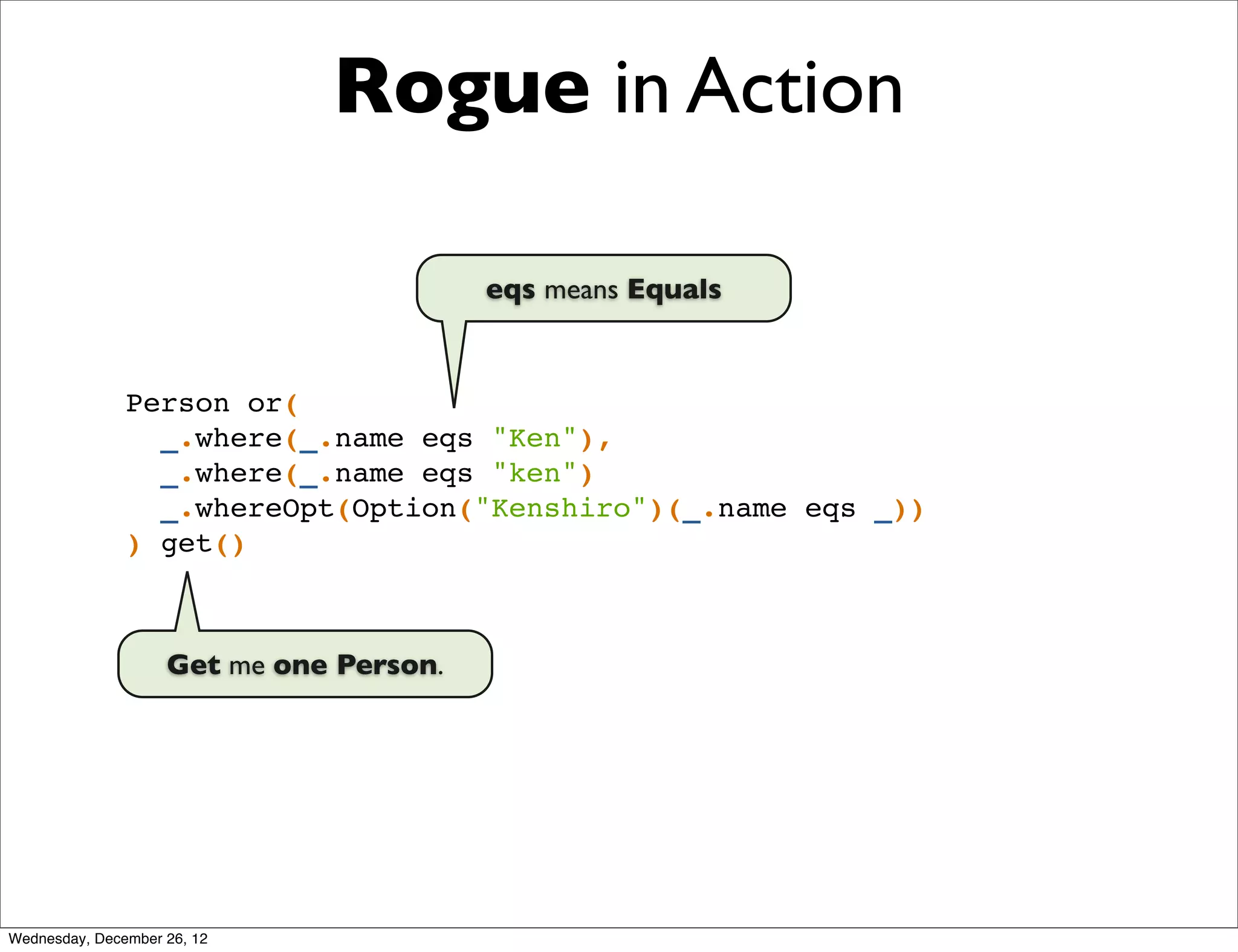 Rogue in Action

                                         eqs means Equals


               Person or(
                 _.where(_.name eqs "Ken"),
                 _.where(_.name eqs "ken")
                 _.whereOpt(Option("Kenshiro")(_.name eqs _))
               ) get()



                    Get me one Person.




Wednesday, December 26, 12
 
