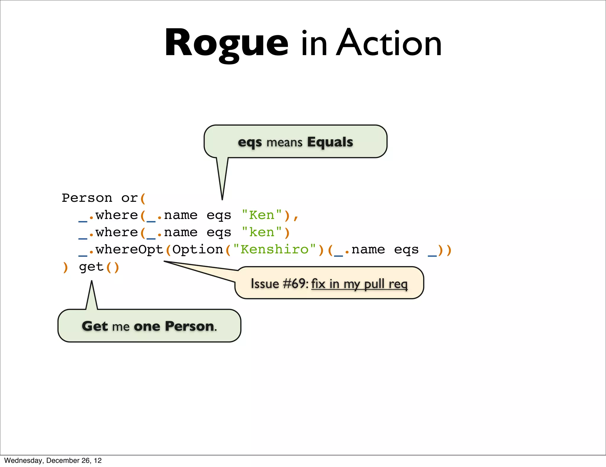 Rogue in Action

                                         eqs means Equals


               Person or(
                 _.where(_.name eqs "Ken"),
                 _.where(_.name eqs "ken")
                 _.whereOpt(Option("Kenshiro")(_.name eqs _))
               ) get()
                                     Issue #69: ﬁx in my pull req


                    Get me one Person.




Wednesday, December 26, 12
 