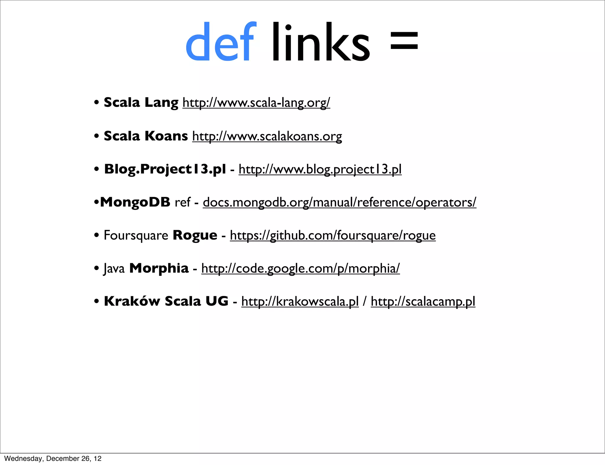 def links =
                       • Scala Lang http://www.scala-lang.org/
                       • Scala Koans http://www.scalakoans.org
                       • Blog.Project13.pl - http://www.blog.project13.pl
                       •MongoDB ref - docs.mongodb.org/manual/reference/operators/
                       • Foursquare Rogue - https://github.com/foursquare/rogue
                       • Java Morphia - http://code.google.com/p/morphia/
                       • Kraków Scala UG - http://krakowscala.pl / http://scalacamp.pl




Wednesday, December 26, 12
 