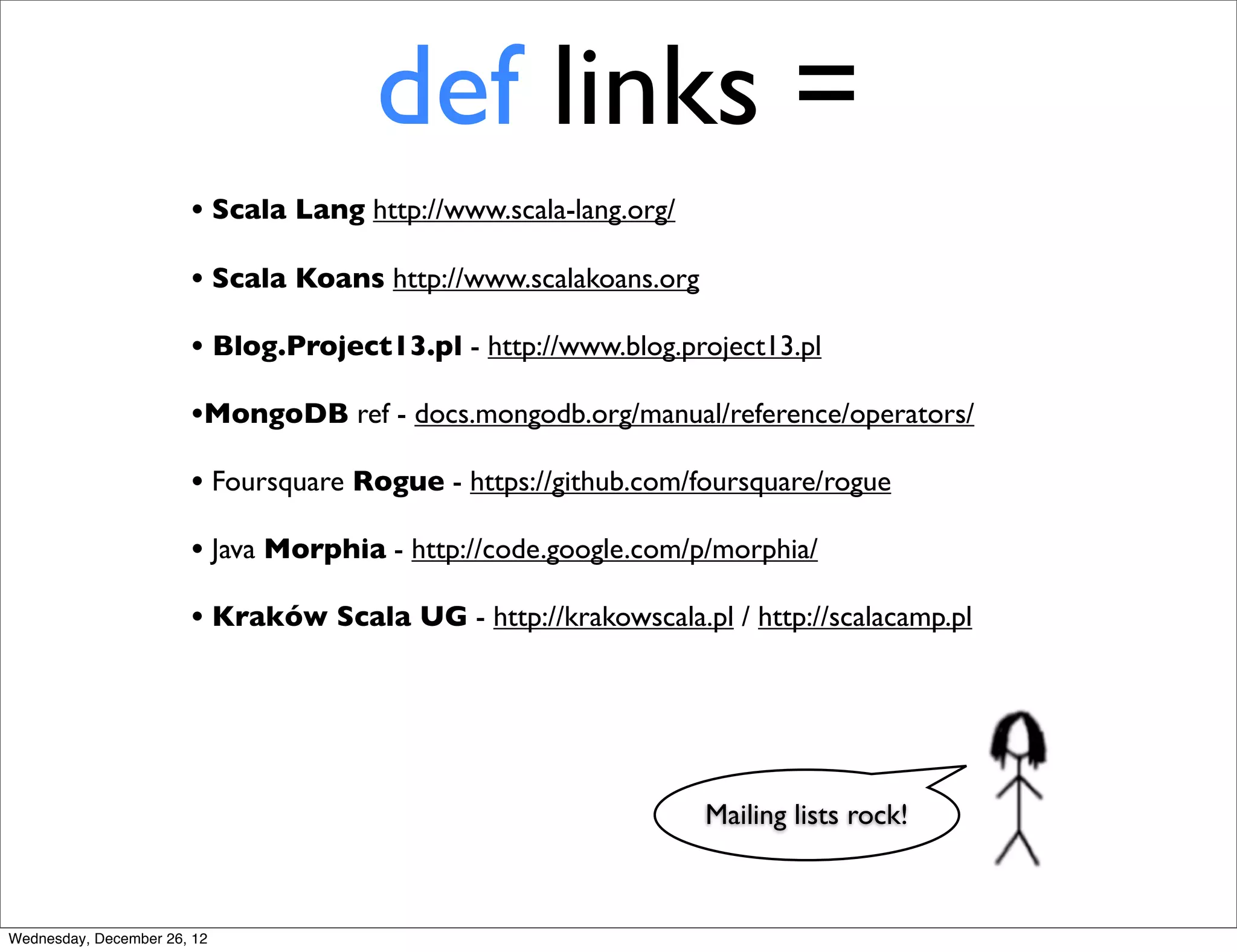 def links =
                       • Scala Lang http://www.scala-lang.org/
                       • Scala Koans http://www.scalakoans.org
                       • Blog.Project13.pl - http://www.blog.project13.pl
                       •MongoDB ref - docs.mongodb.org/manual/reference/operators/
                       • Foursquare Rogue - https://github.com/foursquare/rogue
                       • Java Morphia - http://code.google.com/p/morphia/
                       • Kraków Scala UG - http://krakowscala.pl / http://scalacamp.pl




                                                                 Mailing lists rock!



Wednesday, December 26, 12
 