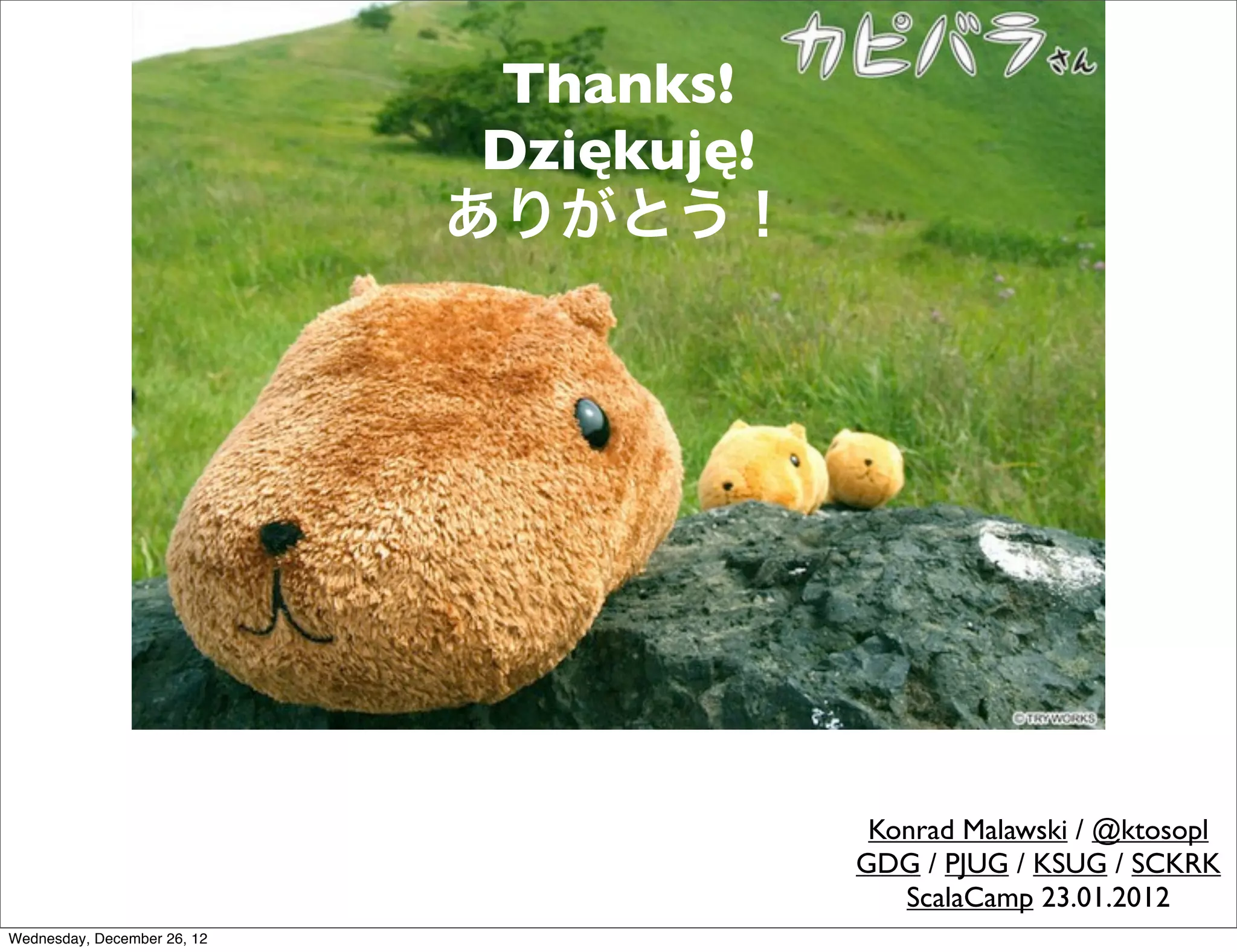 Thanks!
                              Dziękuję!
                             ありがとう！




                                           Konrad Malawski / @ktosopl
                                          GDG / PJUG / KSUG / SCKRK
                                             ScalaCamp 23.01.2012
Wednesday, December 26, 12
 