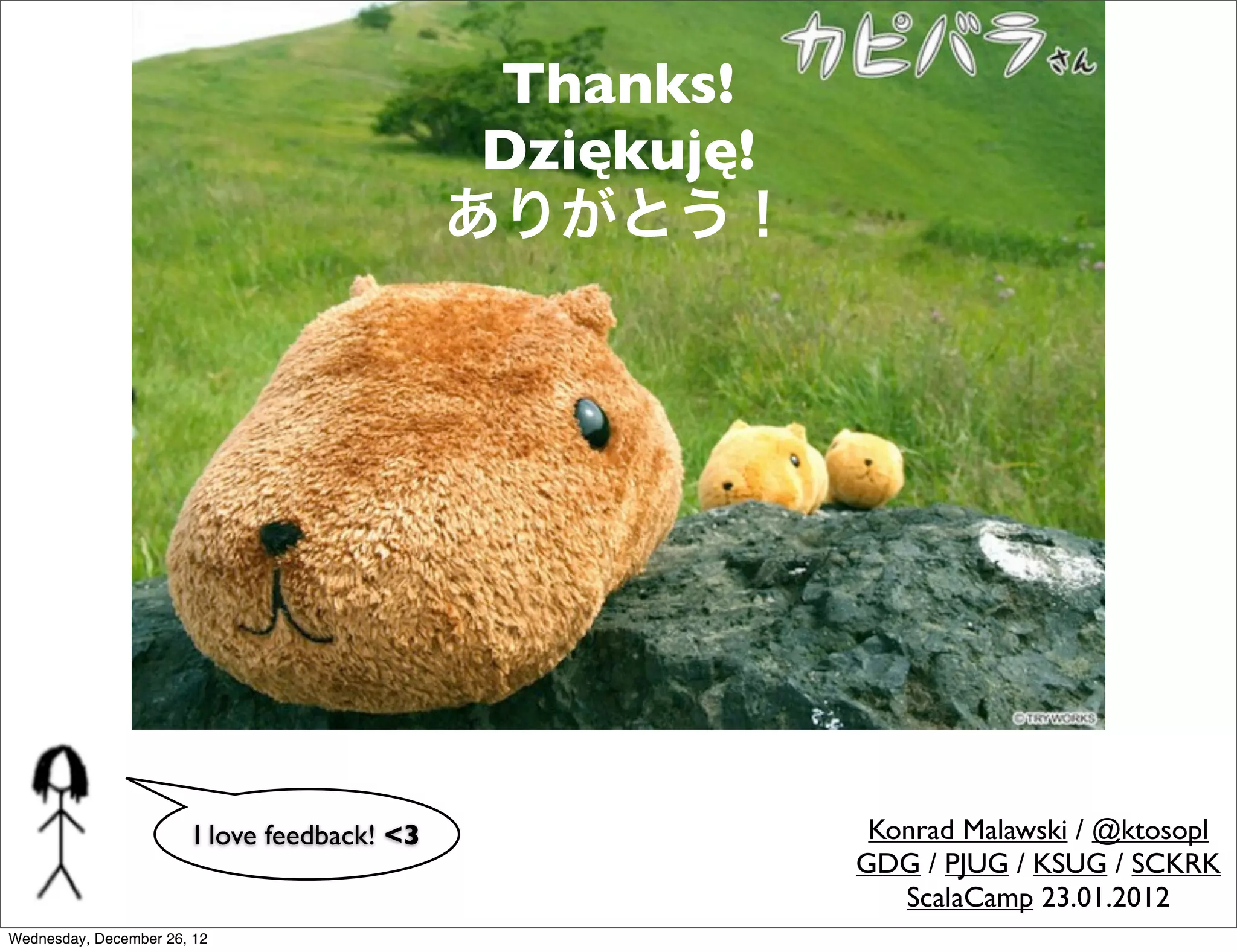 Thanks!
                                               Dziękuję!
                                              ありがとう！




                        I love feedback! <3                 Konrad Malawski / @ktosopl
                                                           GDG / PJUG / KSUG / SCKRK
                                                              ScalaCamp 23.01.2012
Wednesday, December 26, 12
 