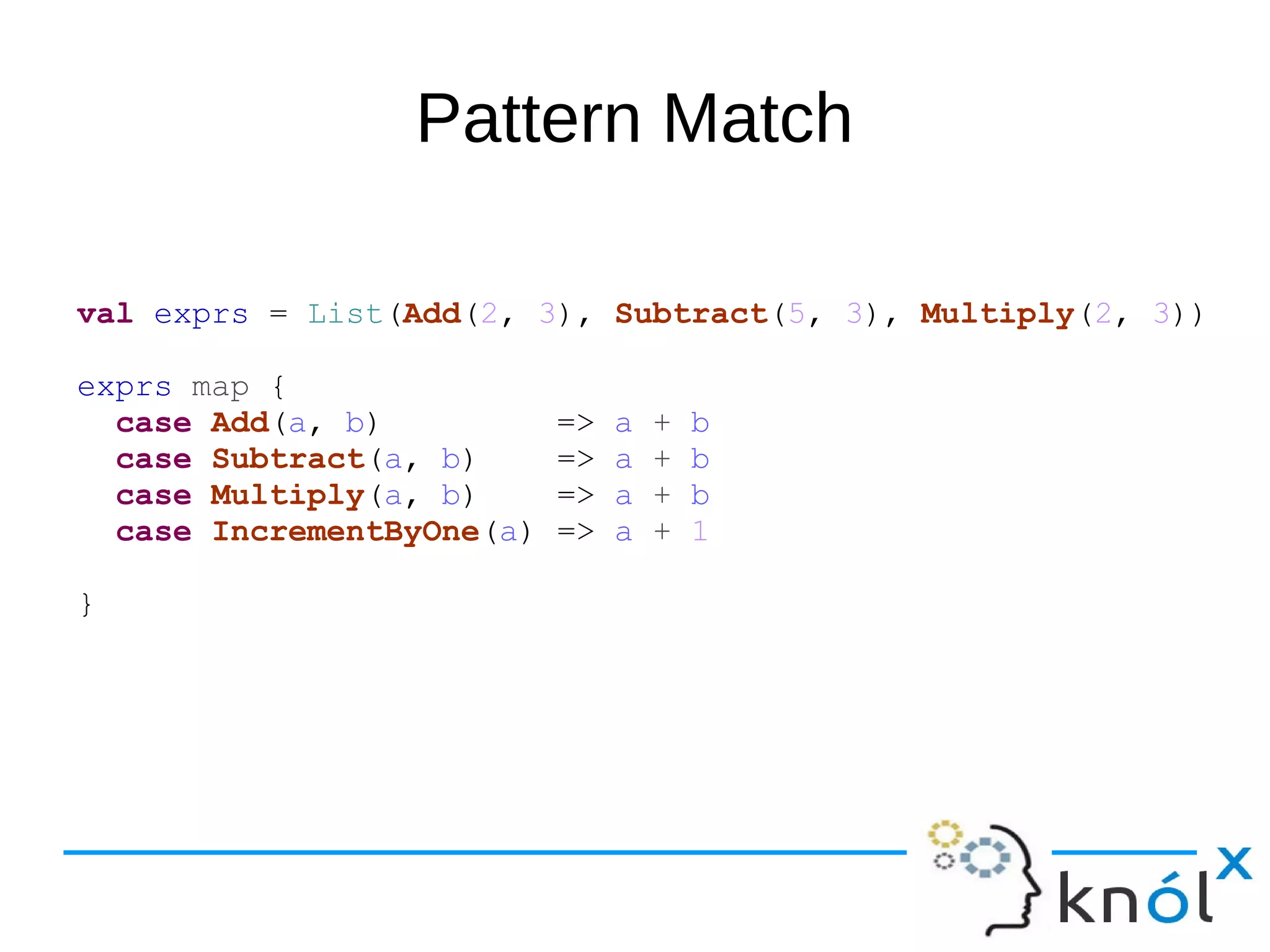 Pattern Match
val exprs = List(Add(2, 3), Subtract(5, 3), Multiply(2, 3))
exprs map {
case Add(a, b) => a + b
case Subtract(a, b) => a + b
case Multiply(a, b) => a + b
case IncrementByOne(a) => a + 1
}
 